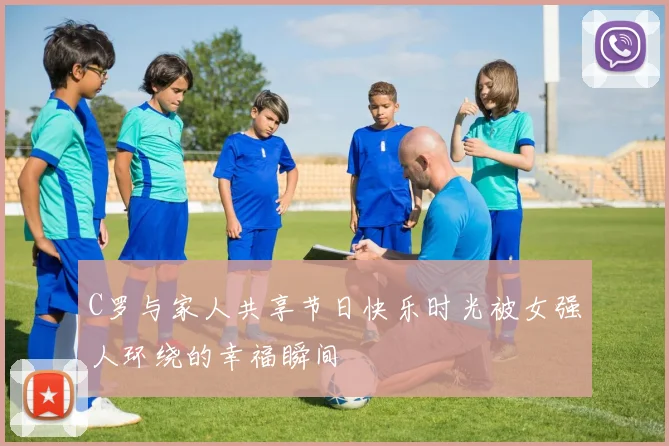C罗与家人共享节日快乐时光被女强人环绕的幸福瞬间