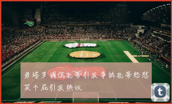 劳塔罗调侃孔蒂引发争执孔蒂怒怼笑个屁引发热议