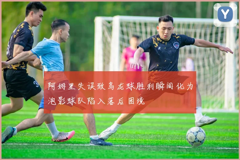 阿姆里失误致乌龙球胜利瞬间化为泡影球队陷入落后困境
