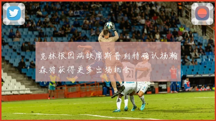 克林根因病缺席斯普利特确认杨瀚森将获得更多出场机会