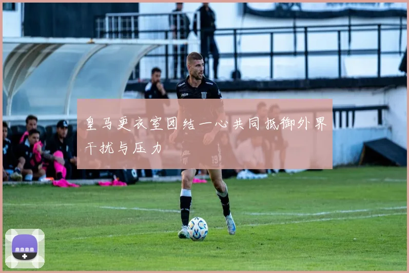 皇马更衣室团结一心共同抵御外界干扰与压力