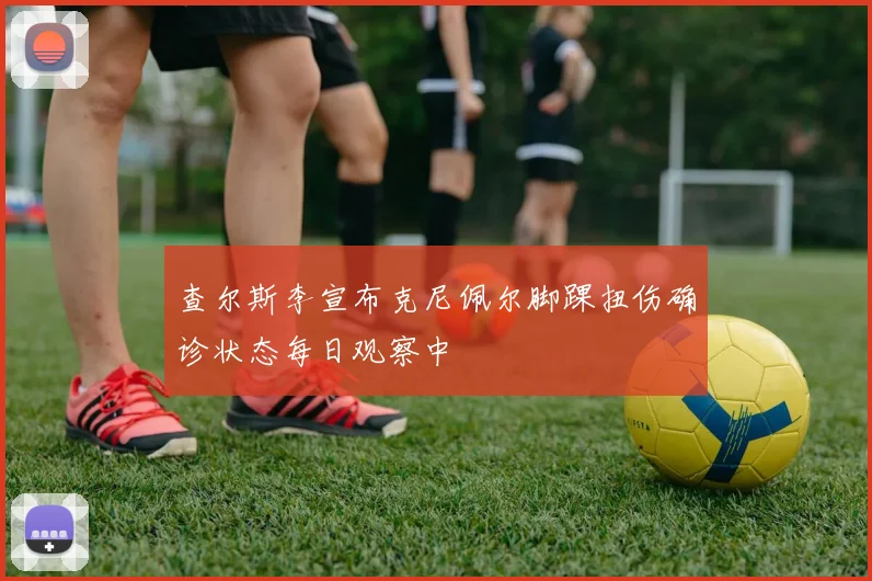 查尔斯李宣布克尼佩尔脚踝扭伤确诊状态每日观察中