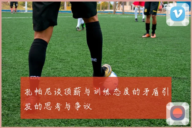 孔帕尼谈顶薪与训练态度的矛盾引发的思考与争议