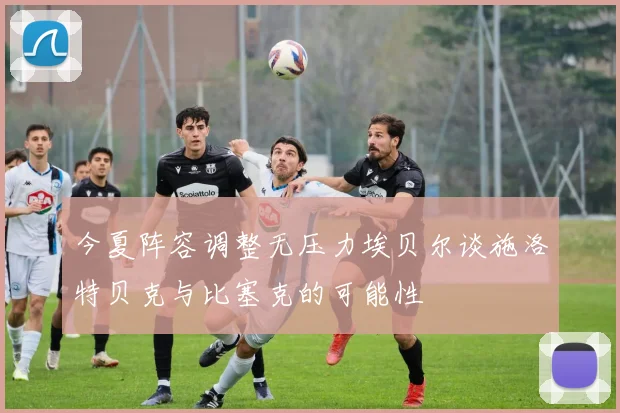 今夏阵容调整无压力埃贝尔谈施洛特贝克与比塞克的可能性