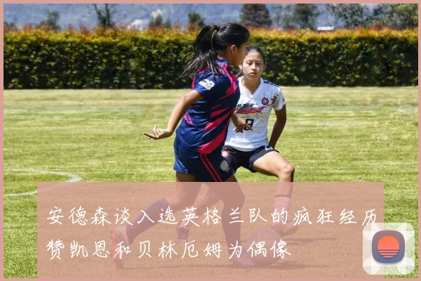安德森谈入选英格兰队的疯狂经历赞凯恩和贝林厄姆为偶像