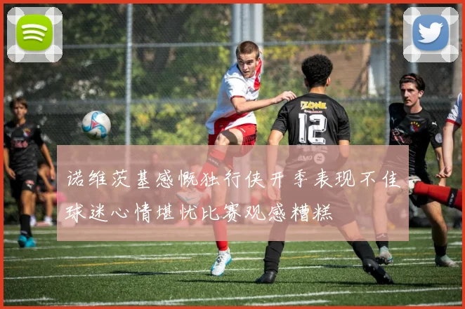 诺维茨基感慨独行侠开季表现不佳球迷心情堪忧比赛观感糟糕