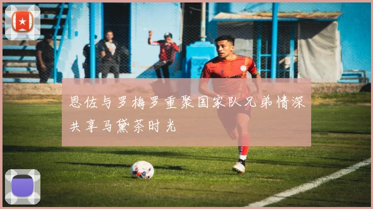 恩佐与罗梅罗重聚国家队兄弟情深共享马黛茶时光