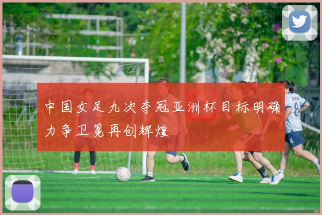 中国女足九次夺冠亚洲杯目标明确力争卫冕再创辉煌