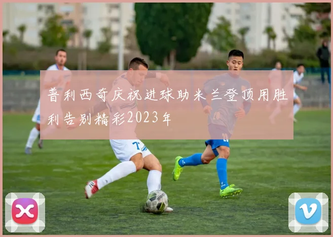 普利西奇庆祝进球助米兰登顶用胜利告别精彩2023年