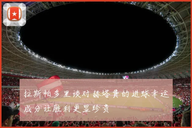 拉斯帕多里谈对赫塔费的进球幸运成分让胜利更显珍贵