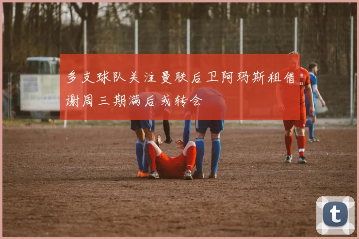 多支球队关注曼联后卫阿玛斯租借谢周三期满后或转会