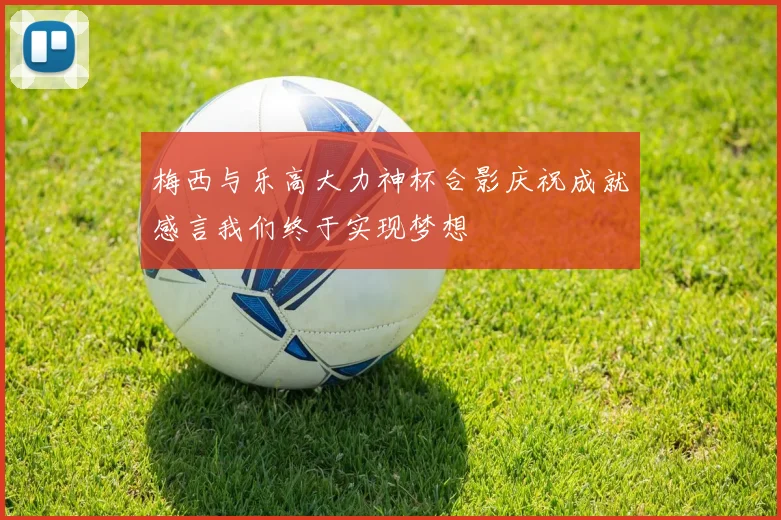 梅西与乐高大力神杯合影庆祝成就感言我们终于实现梦想