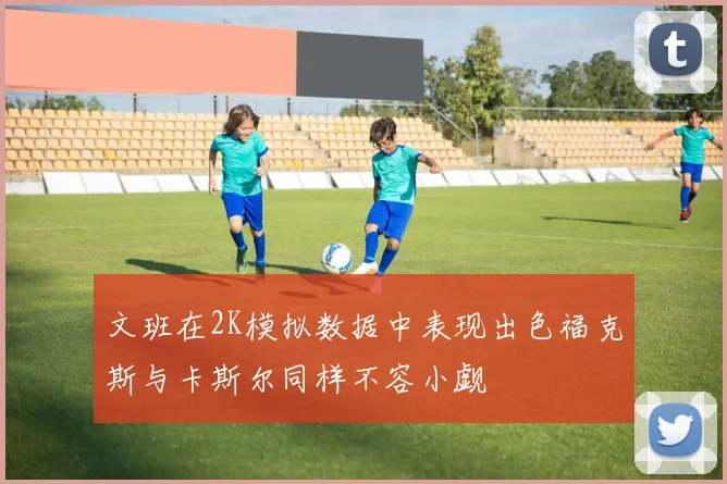 文班在2K模拟数据中表现出色福克斯与卡斯尔同样不容小觑