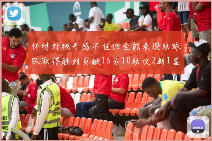 怀特外线手感不佳但全能表现助球队取得胜利贡献16分10助攻2断1盖帽
