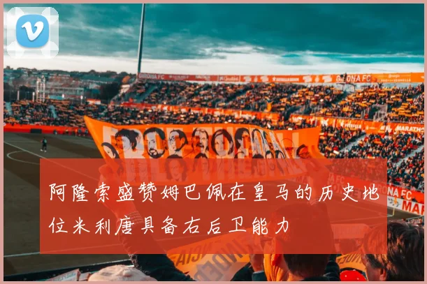 阿隆索盛赞姆巴佩在皇马的历史地位米利唐具备右后卫能力