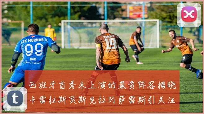 西班牙首秀未上演的最贵阵容揭晓卡雷拉斯莫斯克拉冈萨雷斯引关注