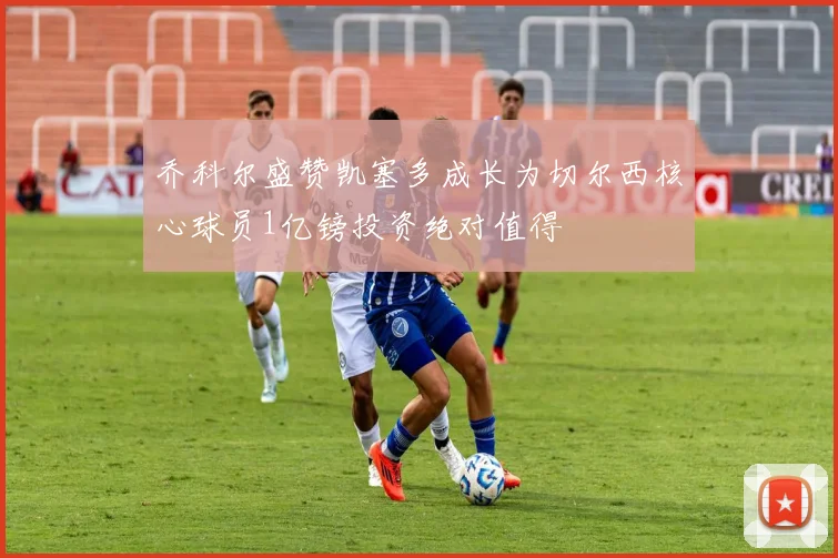 乔科尔盛赞凯塞多成长为切尔西核心球员1亿镑投资绝对值得