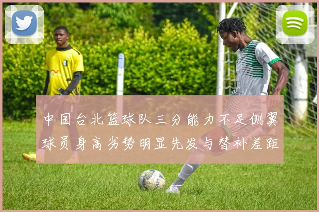 中国台北篮球队三分能力不足侧翼球员身高劣势明显先发与替补差距显著