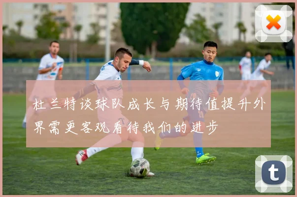 杜兰特谈球队成长与期待值提升外界需更客观看待我们的进步