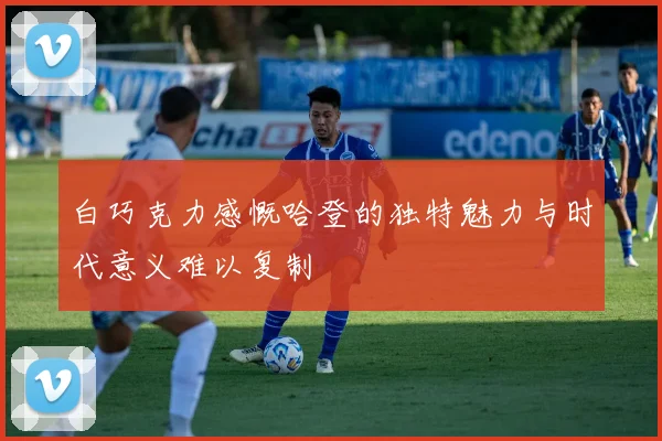 白巧克力感慨哈登的独特魅力与时代意义难以复制