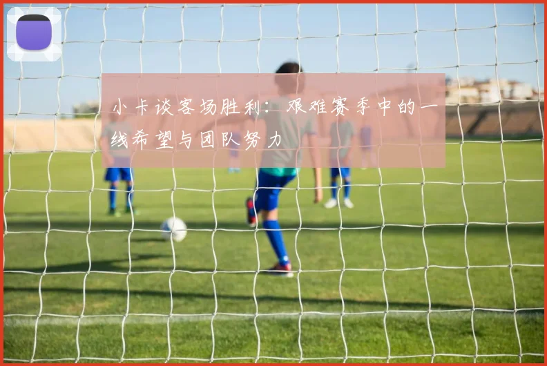 小卡谈客场胜利：艰难赛季中的一线希望与团队努力