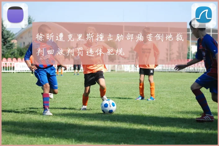 徐昕遭克里斯撞击肋部痛苦倒地裁判回放判罚违体犯规