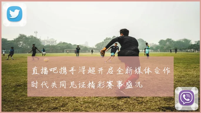 直播吧携手浔超开启全新媒体合作时代共同见证精彩赛事盛况