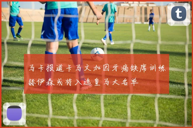 马卡报道卡马文加因牙痛缺席训练赫伊森或将入选皇马大名单