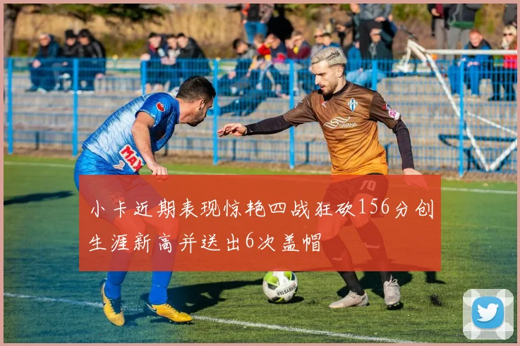 小卡近期表现惊艳四战狂砍156分创生涯新高并送出6次盖帽