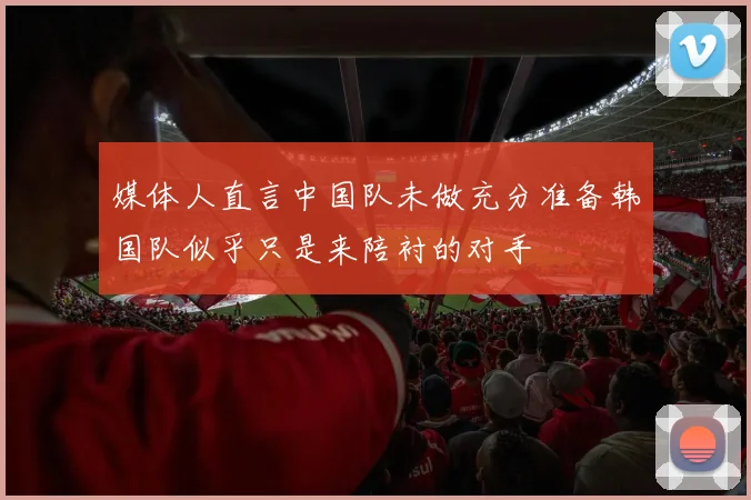媒体人直言中国队未做充分准备韩国队似乎只是来陪衬的对手