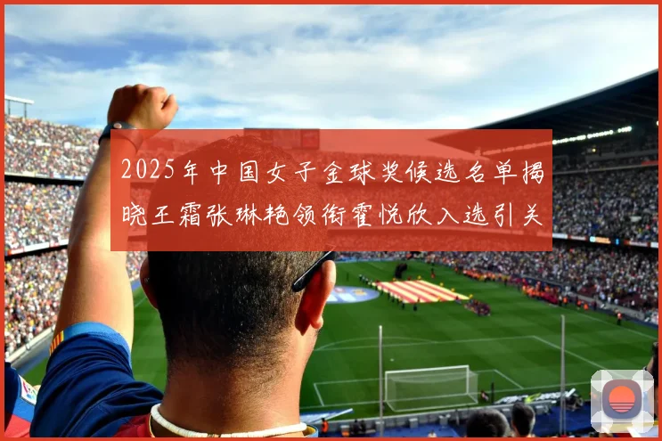 2025年中国女子金球奖候选名单揭晓王霜张琳艳领衔霍悦欣入选引关注