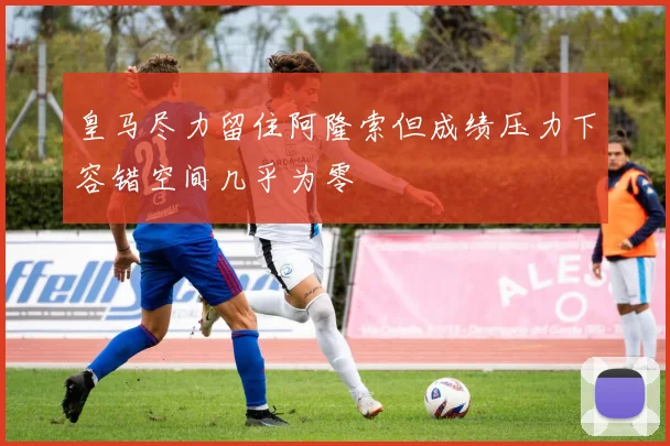皇马尽力留住阿隆索但成绩压力下容错空间几乎为零