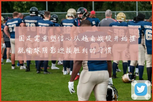 国足需重塑信心从越南战役开始摆脱输球阴影迎接胜利的习惯
