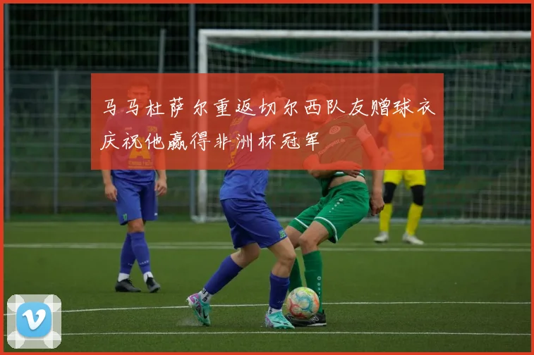 马马杜萨尔重返切尔西队友赠球衣庆祝他赢得非洲杯冠军