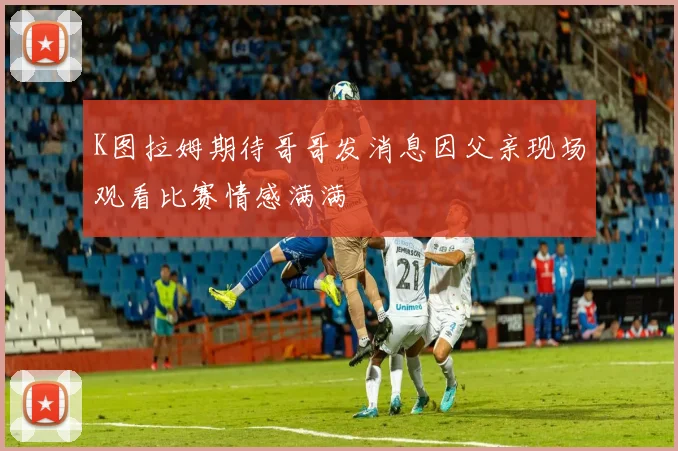 K图拉姆期待哥哥发消息因父亲现场观看比赛情感满满