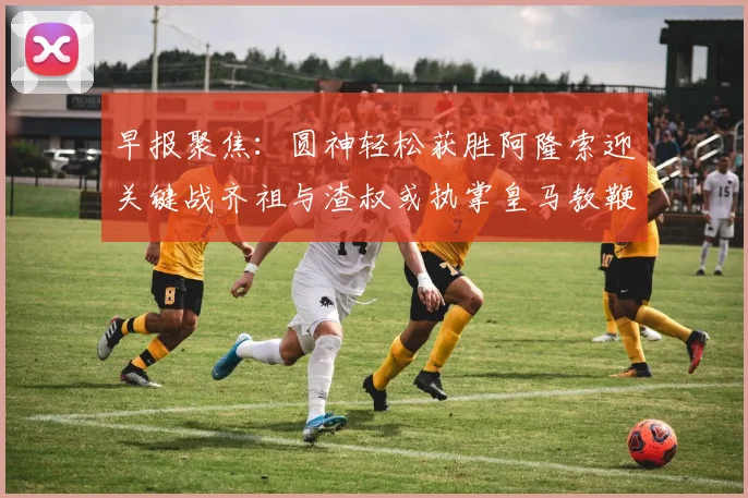 早报聚焦：圆神轻松获胜阿隆索迎关键战齐祖与渣叔或执掌皇马教鞭
