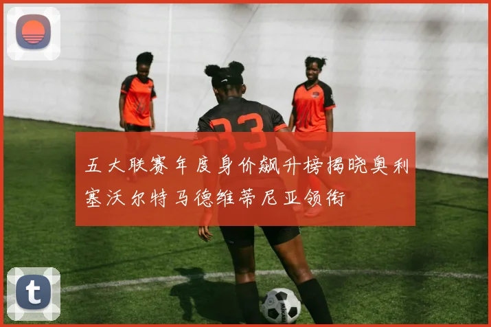 五大联赛年度身价飙升榜揭晓奥利塞沃尔特马德维蒂尼亚领衔