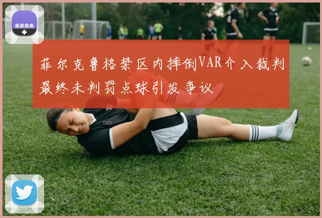 菲尔克鲁格禁区内摔倒VAR介入裁判最终未判罚点球引发争议