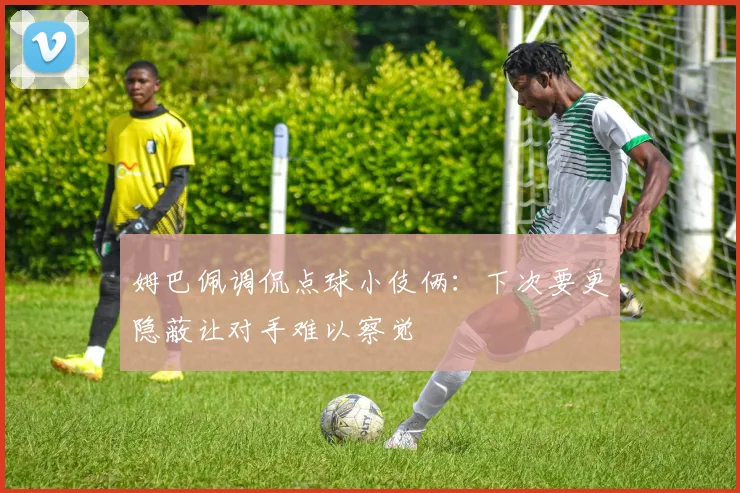 姆巴佩调侃点球小伎俩：下次要更隐蔽让对手难以察觉