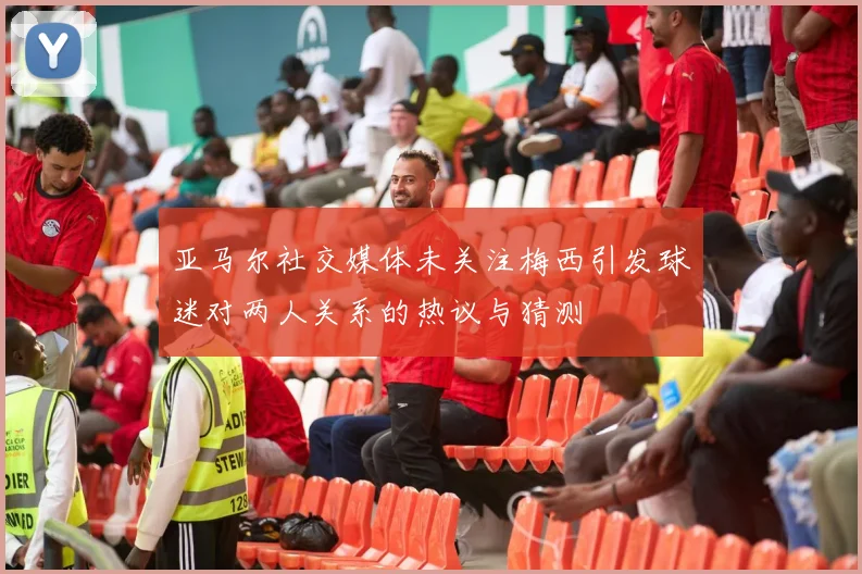 亚马尔社交媒体未关注梅西引发球迷对两人关系的热议与猜测