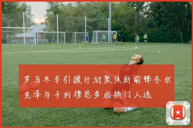 罗马冬季引援计划聚焦新前锋齐尔克泽与卡利穆恩多成热门人选