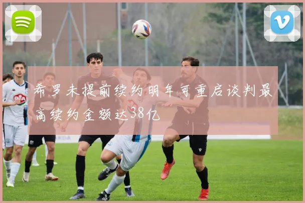 希罗未提前续约明年可重启谈判最高续约金额达38亿