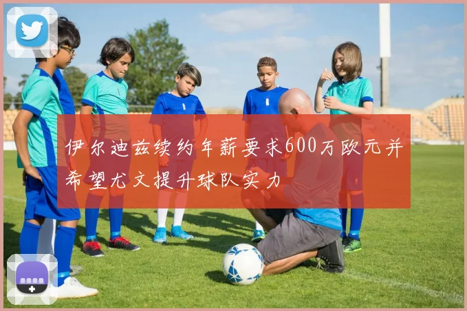 伊尔迪兹续约年薪要求600万欧元并希望尤文提升球队实力