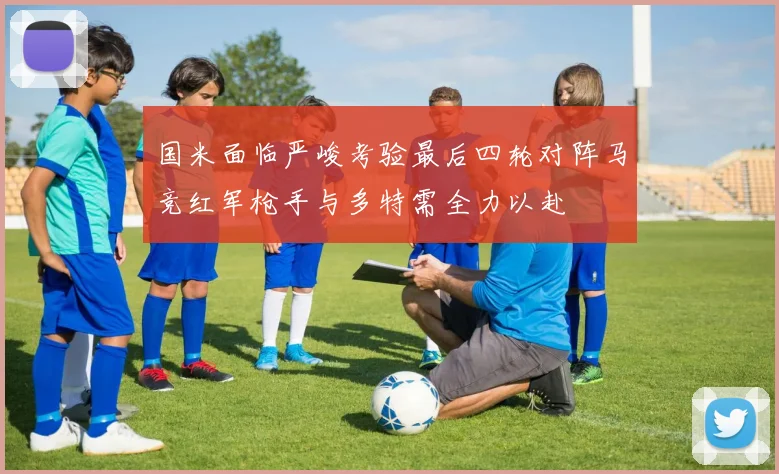 国米面临严峻考验最后四轮对阵马竞红军枪手与多特需全力以赴