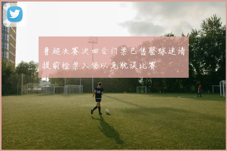 鲁超决赛次回合门票已售罄球迷请提前检票入场以免耽误比赛