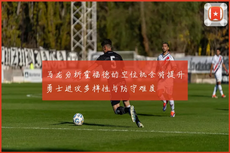 马龙分析霍福德的空位机会将提升勇士进攻多样性与防守难度