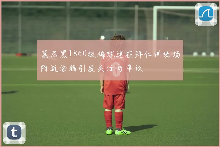 慕尼黑1860极端球迷在拜仁训练场附近涂鸦引发关注与争议