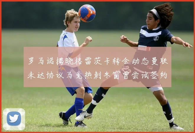 罗马诺揭晓格雷茨卡转会动态曼联未达协议马竞热刺冬窗曾尝试签约