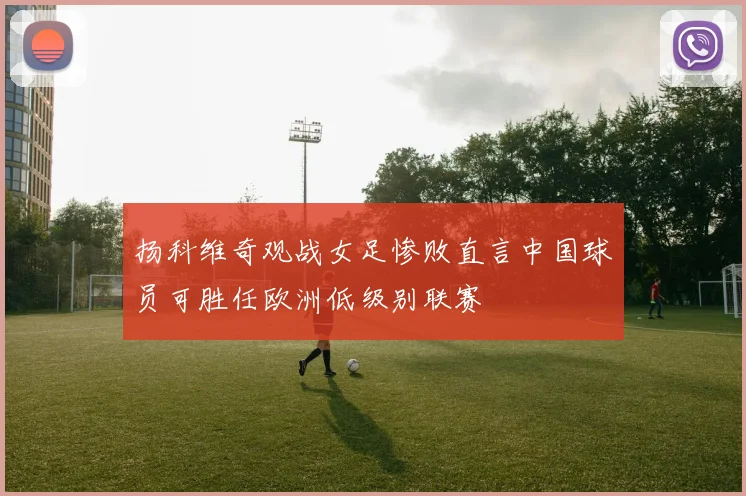 扬科维奇观战女足惨败直言中国球员可胜任欧洲低级别联赛