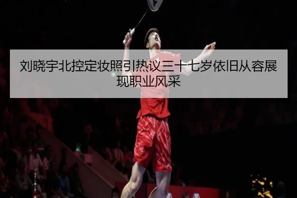 刘晓宇北控定妆照引热议三十七岁依旧从容展现职业风采（milan）